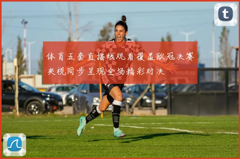 体育五套直播线观看覆盖欧冠决赛央视同步呈现全场精彩对决