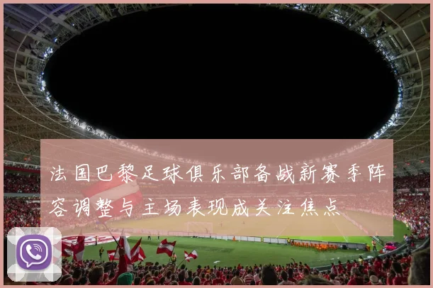 法国巴黎足球俱乐部备战新赛季阵容调整与主场表现成关注焦点