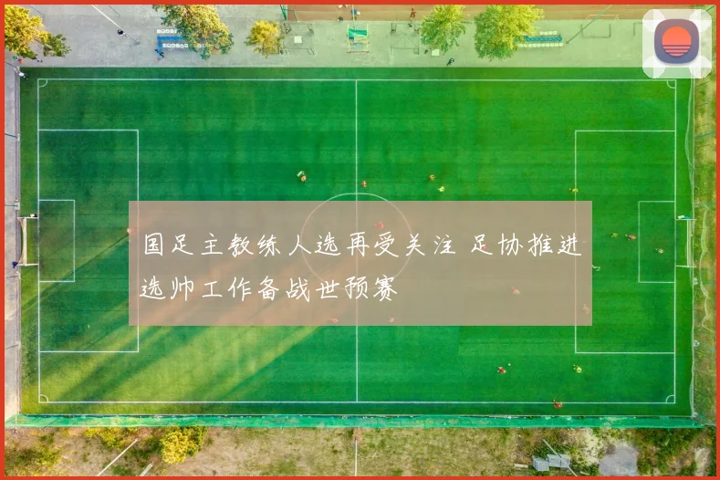 国足主教练人选再受关注 足协推进选帅工作备战世预赛