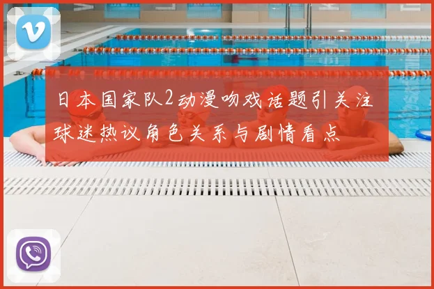 日本国家队2动漫吻戏话题引关注 球迷热议角色关系与剧情看点