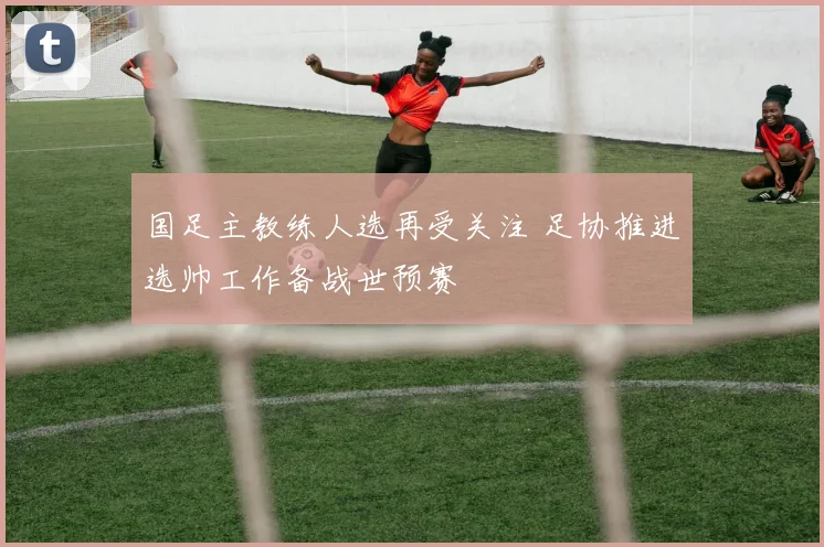 国足主教练人选再受关注 足协推进选帅工作备战世预赛