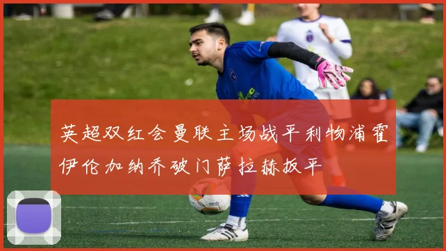 英超双红会曼联主场战平利物浦霍伊伦加纳乔破门萨拉赫扳平