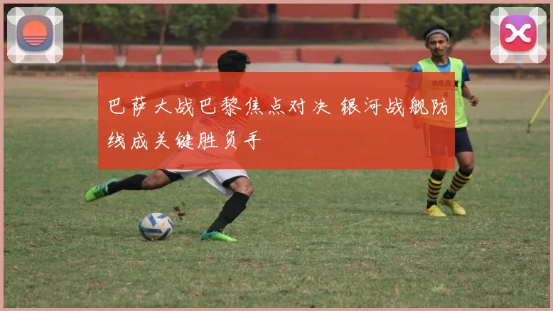 巴萨大战巴黎焦点对决 银河战舰防线成关键胜负手