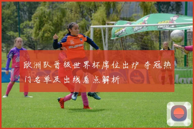 欧洲队晋级世界杯席位出炉 夺冠热门名单及出线看点解析