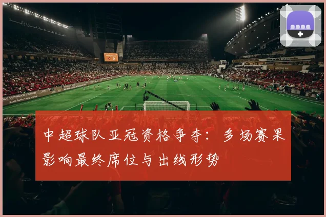 中超球队亚冠资格争夺：多场赛果影响最终席位与出线形势