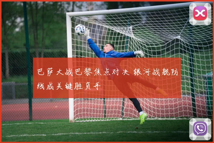 巴萨大战巴黎焦点对决 银河战舰防线成关键胜负手