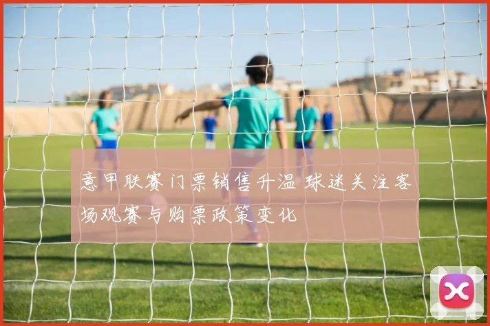 意甲联赛门票销售升温 球迷关注客场观赛与购票政策变化
