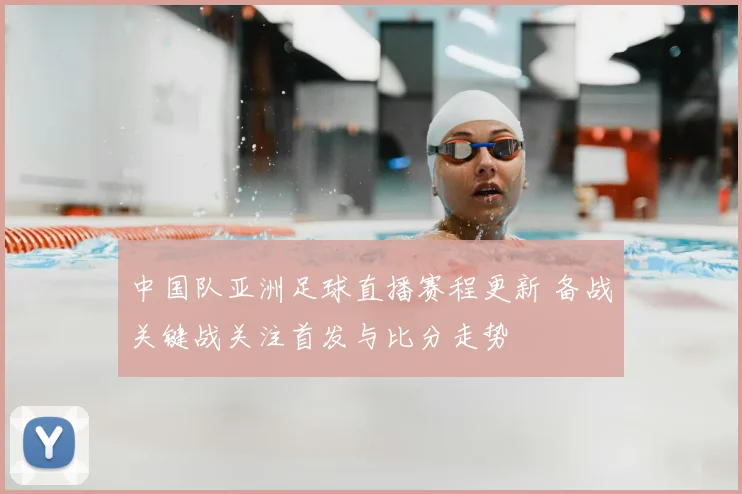 中国队亚洲足球直播赛程更新 备战关键战关注首发与比分走势
