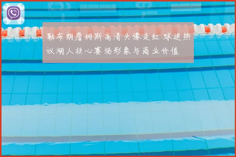 勒布朗詹姆斯高清头像走红 球迷热议湖人核心赛场形象与商业价值
