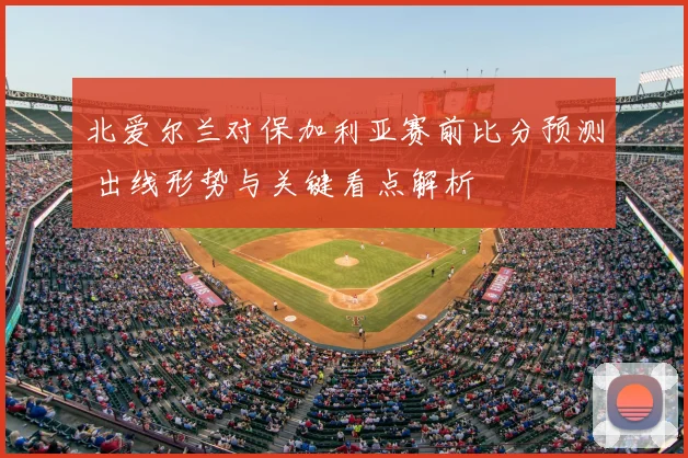 北爱尔兰对保加利亚赛前比分预测 出线形势与关键看点解析