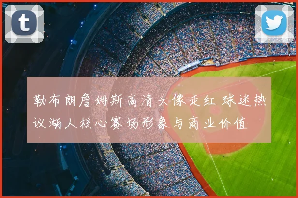 勒布朗詹姆斯高清头像走红 球迷热议湖人核心赛场形象与商业价值