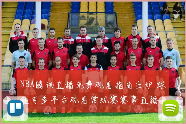 NBA腾讯直播免费观看指南出炉 球迷可多平台观看常规赛赛事直播