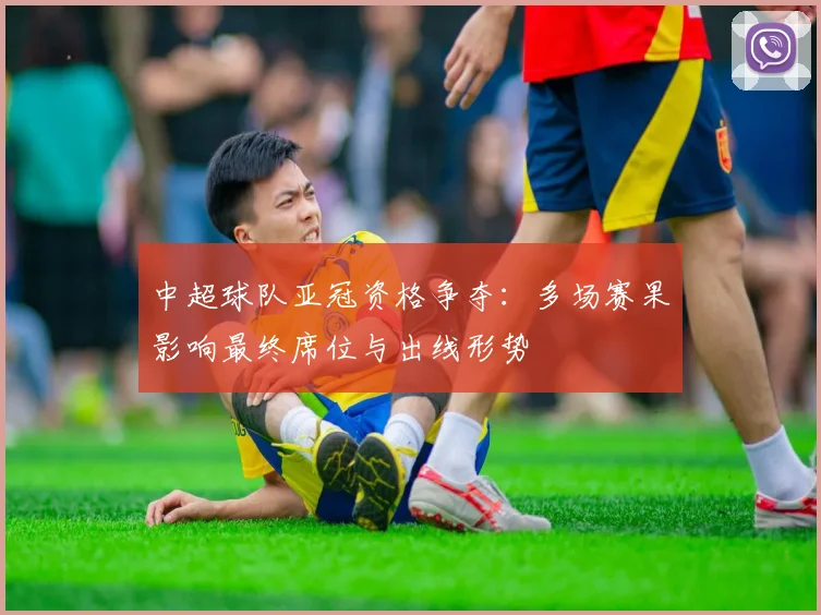 中超球队亚冠资格争夺：多场赛果影响最终席位与出线形势