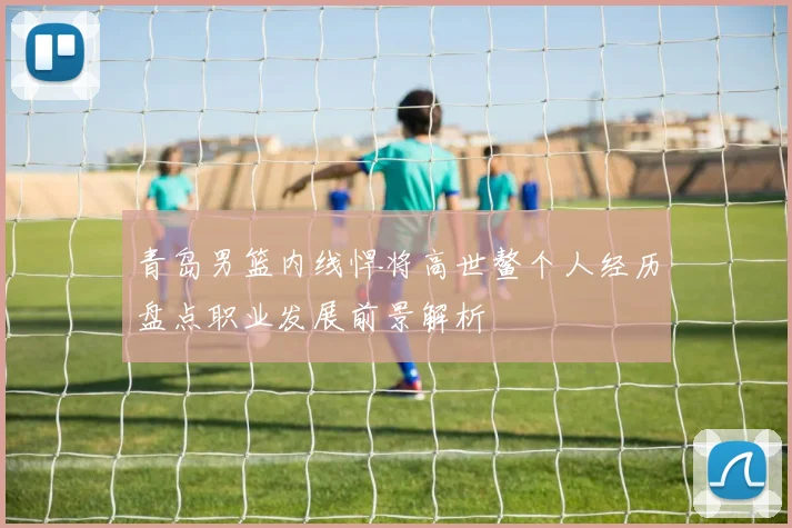青岛男篮内线悍将高世鳌个人经历盘点职业发展前景解析