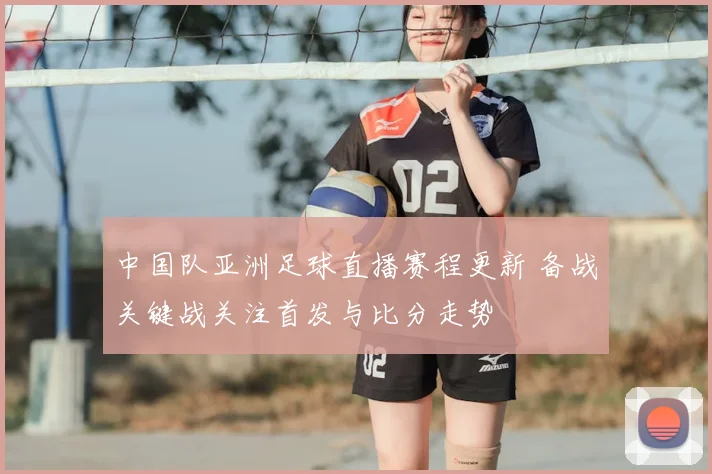 中国队亚洲足球直播赛程更新 备战关键战关注首发与比分走势